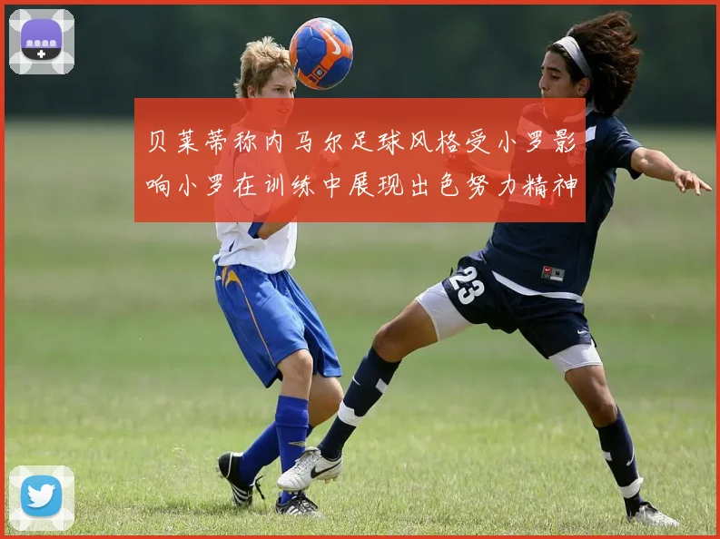 贝莱蒂称内马尔足球风格受小罗影响小罗在训练中展现出色努力精神