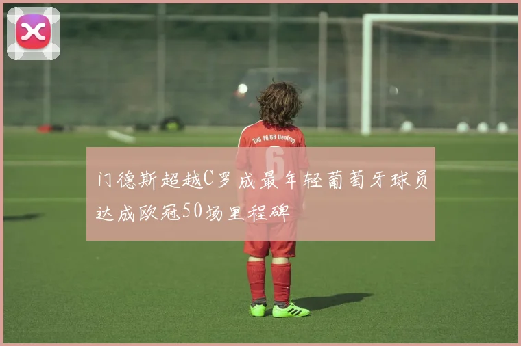 门德斯超越C罗成最年轻葡萄牙球员达成欧冠50场里程碑